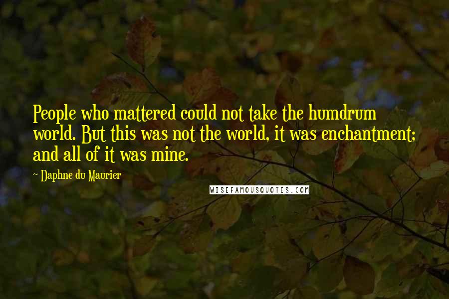 Daphne Du Maurier Quotes: People who mattered could not take the humdrum world. But this was not the world, it was enchantment; and all of it was mine.
