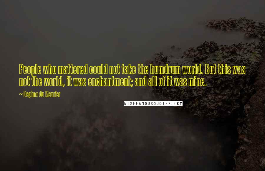 Daphne Du Maurier Quotes: People who mattered could not take the humdrum world. But this was not the world, it was enchantment; and all of it was mine.