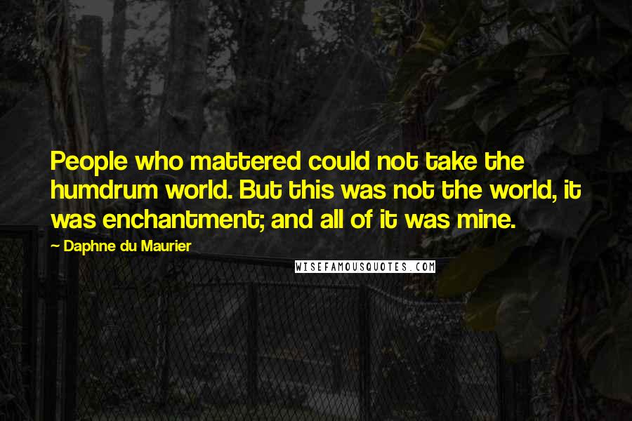 Daphne Du Maurier Quotes: People who mattered could not take the humdrum world. But this was not the world, it was enchantment; and all of it was mine.