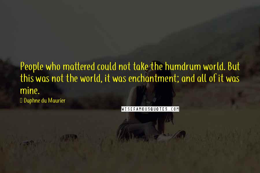 Daphne Du Maurier Quotes: People who mattered could not take the humdrum world. But this was not the world, it was enchantment; and all of it was mine.