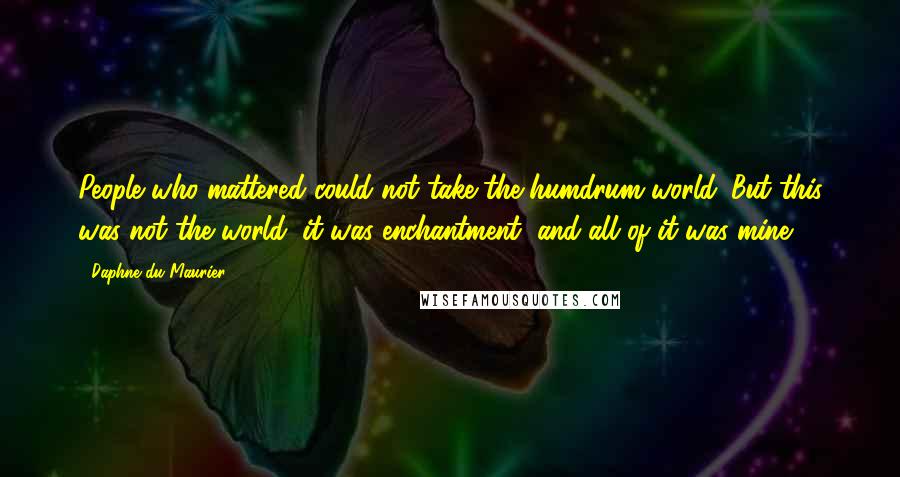 Daphne Du Maurier Quotes: People who mattered could not take the humdrum world. But this was not the world, it was enchantment; and all of it was mine.