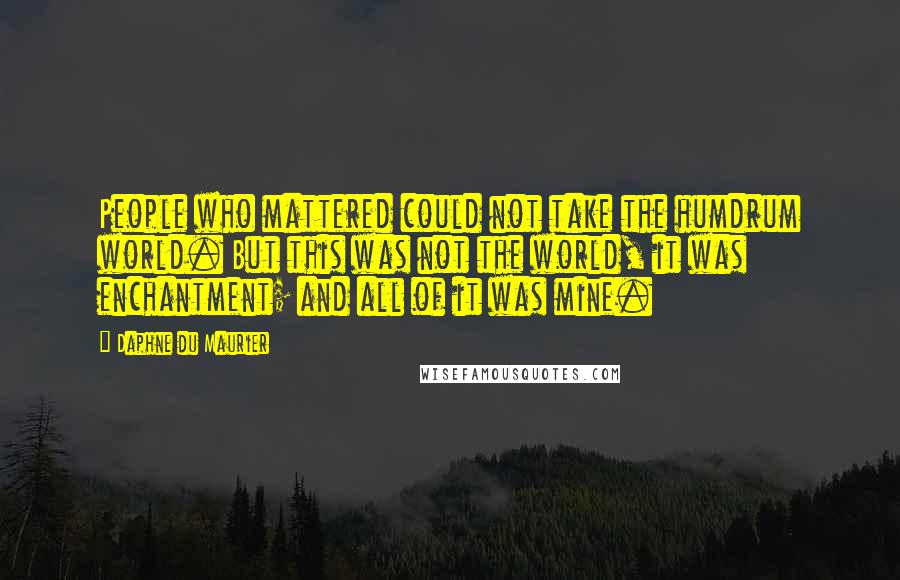 Daphne Du Maurier Quotes: People who mattered could not take the humdrum world. But this was not the world, it was enchantment; and all of it was mine.