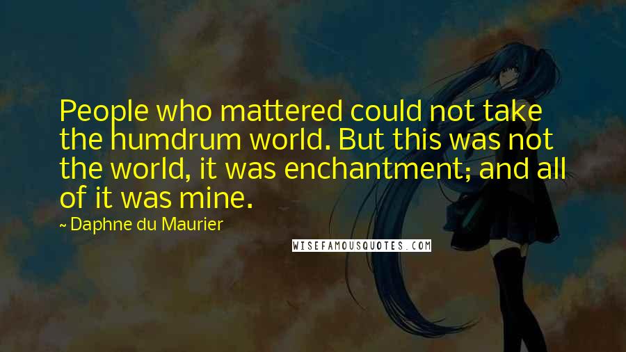Daphne Du Maurier Quotes: People who mattered could not take the humdrum world. But this was not the world, it was enchantment; and all of it was mine.