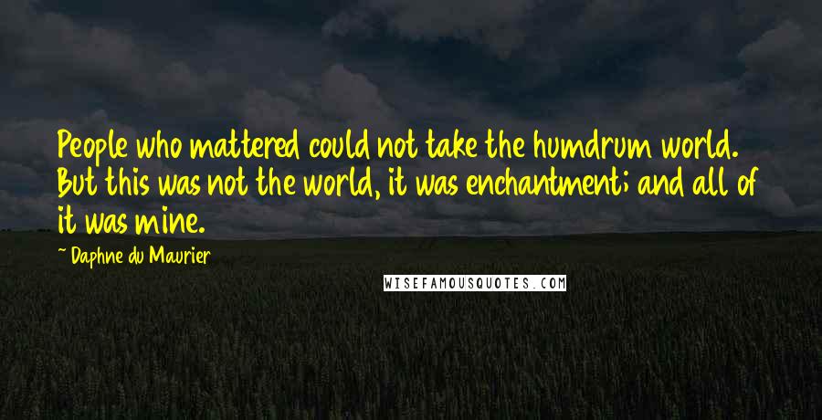 Daphne Du Maurier Quotes: People who mattered could not take the humdrum world. But this was not the world, it was enchantment; and all of it was mine.