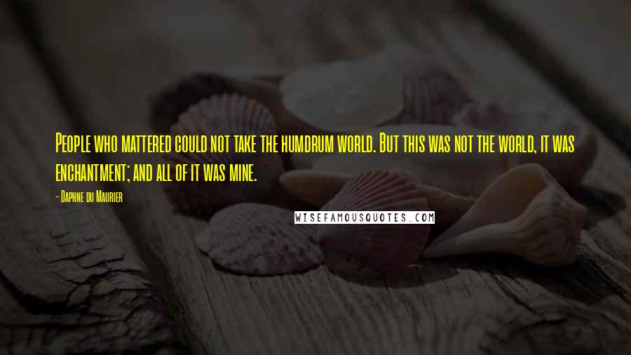 Daphne Du Maurier Quotes: People who mattered could not take the humdrum world. But this was not the world, it was enchantment; and all of it was mine.