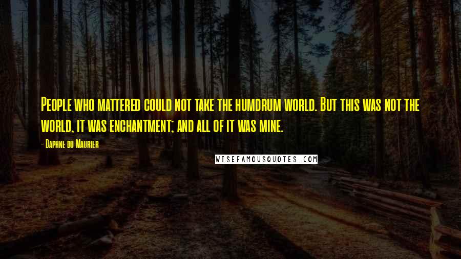 Daphne Du Maurier Quotes: People who mattered could not take the humdrum world. But this was not the world, it was enchantment; and all of it was mine.
