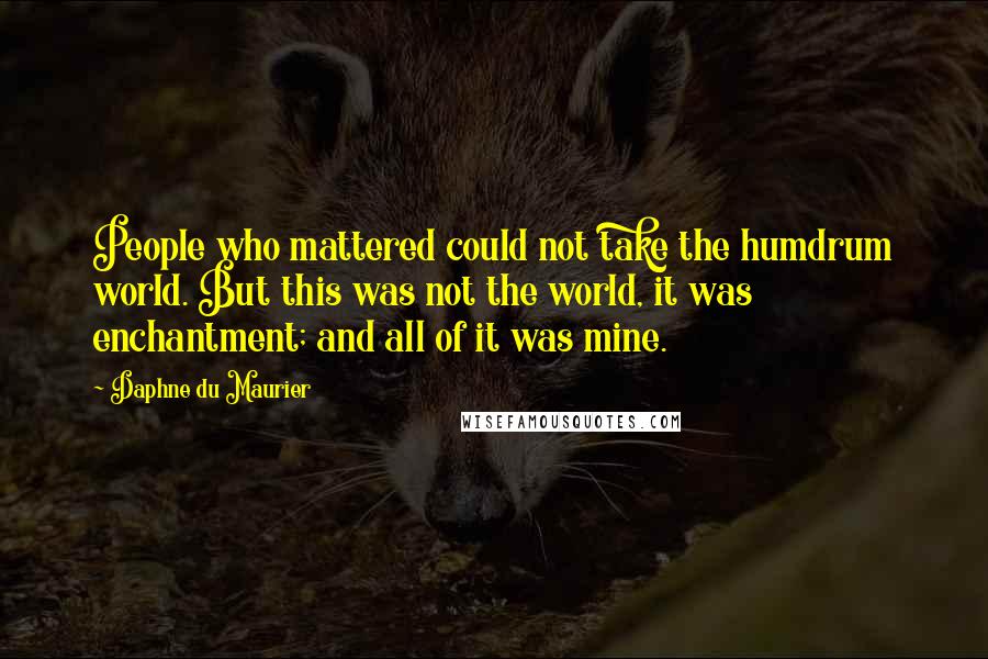 Daphne Du Maurier Quotes: People who mattered could not take the humdrum world. But this was not the world, it was enchantment; and all of it was mine.
