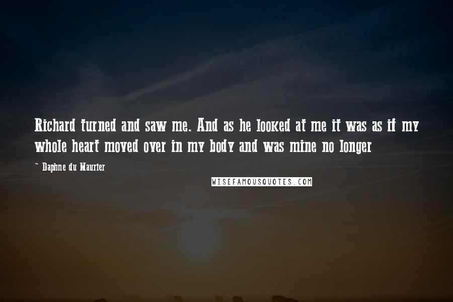 Daphne Du Maurier Quotes: Richard turned and saw me. And as he looked at me it was as if my whole heart moved over in my body and was mine no longer