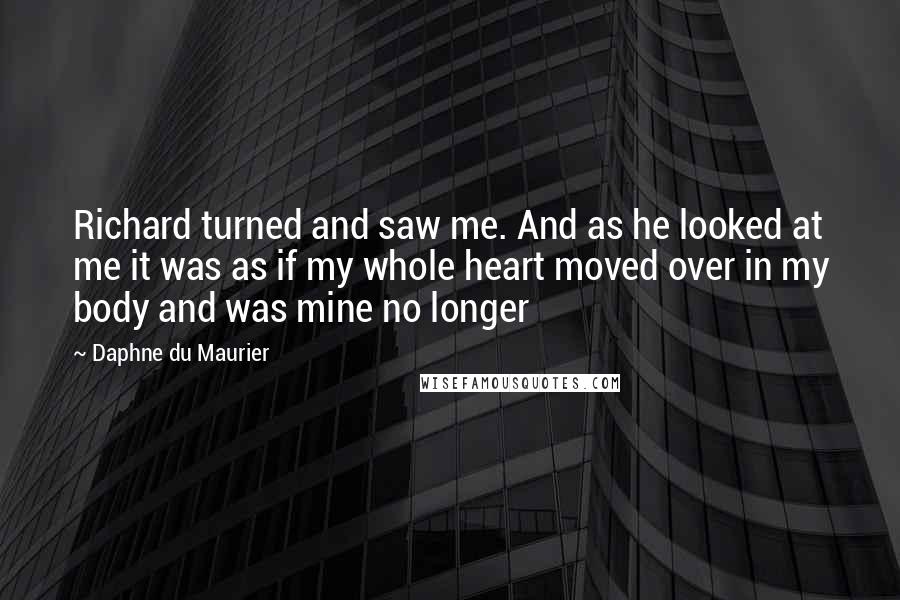 Daphne Du Maurier Quotes: Richard turned and saw me. And as he looked at me it was as if my whole heart moved over in my body and was mine no longer