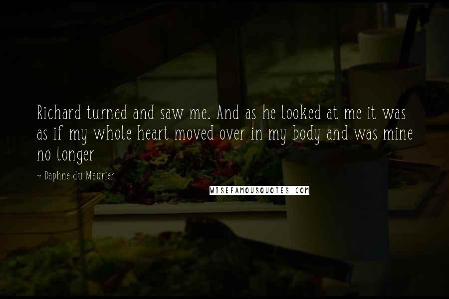 Daphne Du Maurier Quotes: Richard turned and saw me. And as he looked at me it was as if my whole heart moved over in my body and was mine no longer