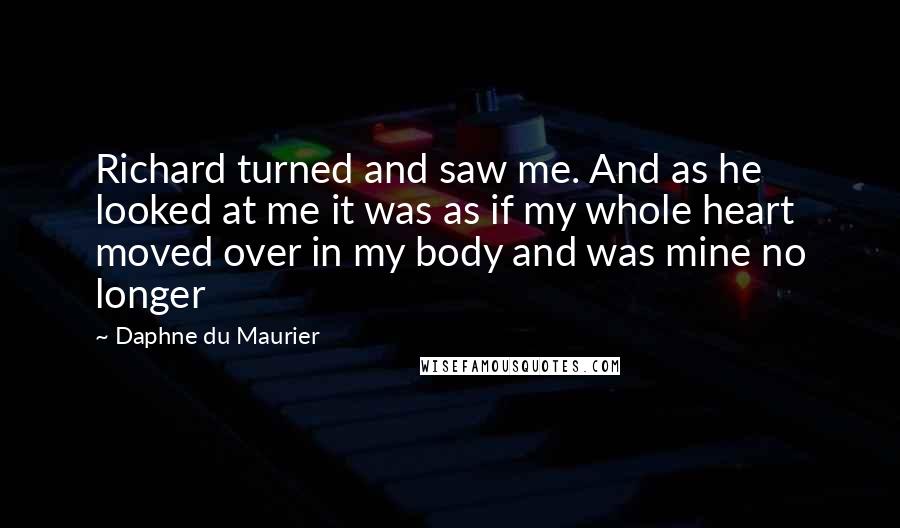 Daphne Du Maurier Quotes: Richard turned and saw me. And as he looked at me it was as if my whole heart moved over in my body and was mine no longer