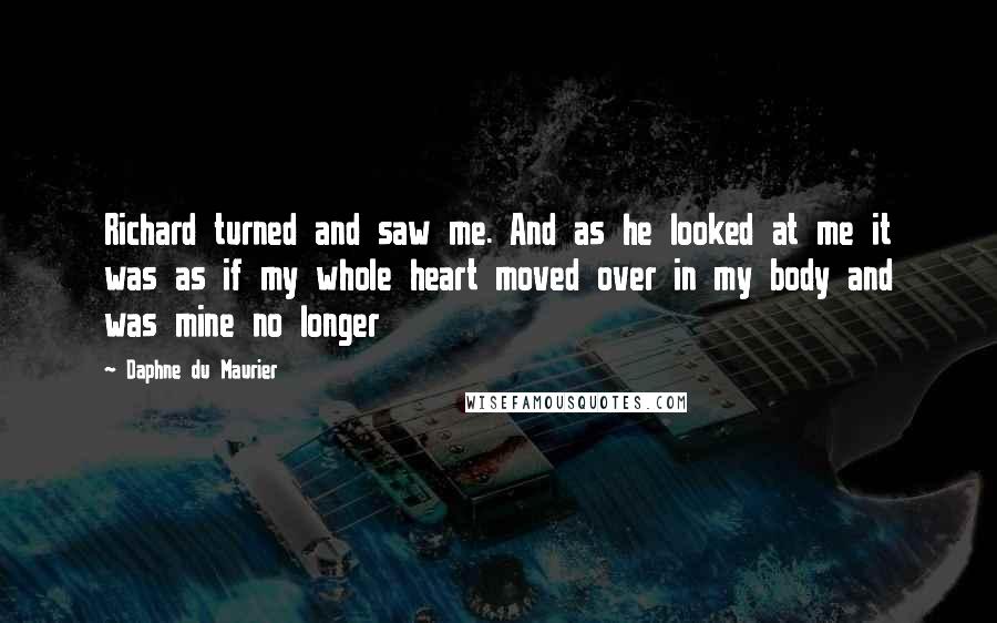 Daphne Du Maurier Quotes: Richard turned and saw me. And as he looked at me it was as if my whole heart moved over in my body and was mine no longer