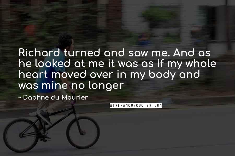 Daphne Du Maurier Quotes: Richard turned and saw me. And as he looked at me it was as if my whole heart moved over in my body and was mine no longer