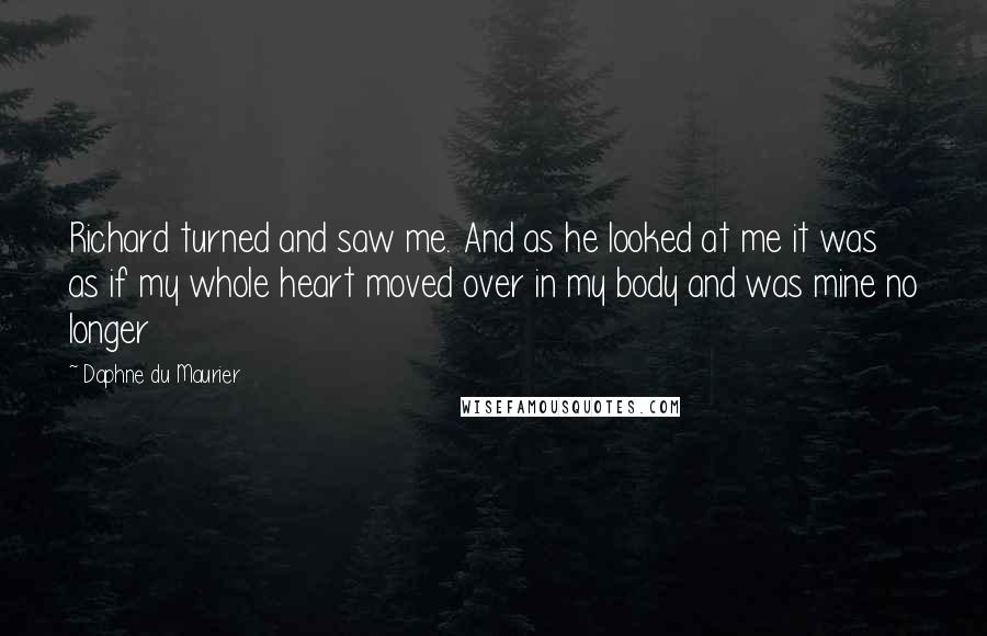 Daphne Du Maurier Quotes: Richard turned and saw me. And as he looked at me it was as if my whole heart moved over in my body and was mine no longer