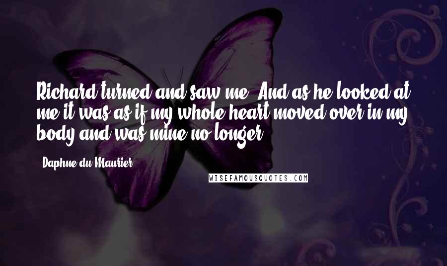 Daphne Du Maurier Quotes: Richard turned and saw me. And as he looked at me it was as if my whole heart moved over in my body and was mine no longer