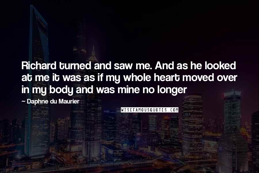 Daphne Du Maurier Quotes: Richard turned and saw me. And as he looked at me it was as if my whole heart moved over in my body and was mine no longer