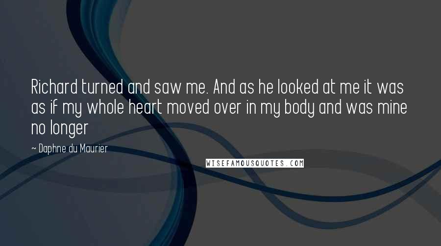 Daphne Du Maurier Quotes: Richard turned and saw me. And as he looked at me it was as if my whole heart moved over in my body and was mine no longer