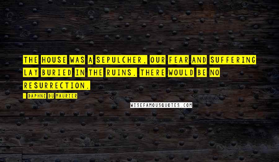 Daphne Du Maurier Quotes: The house was a sepulcher, our fear and suffering lay buried in the ruins. There would be no resurrection.