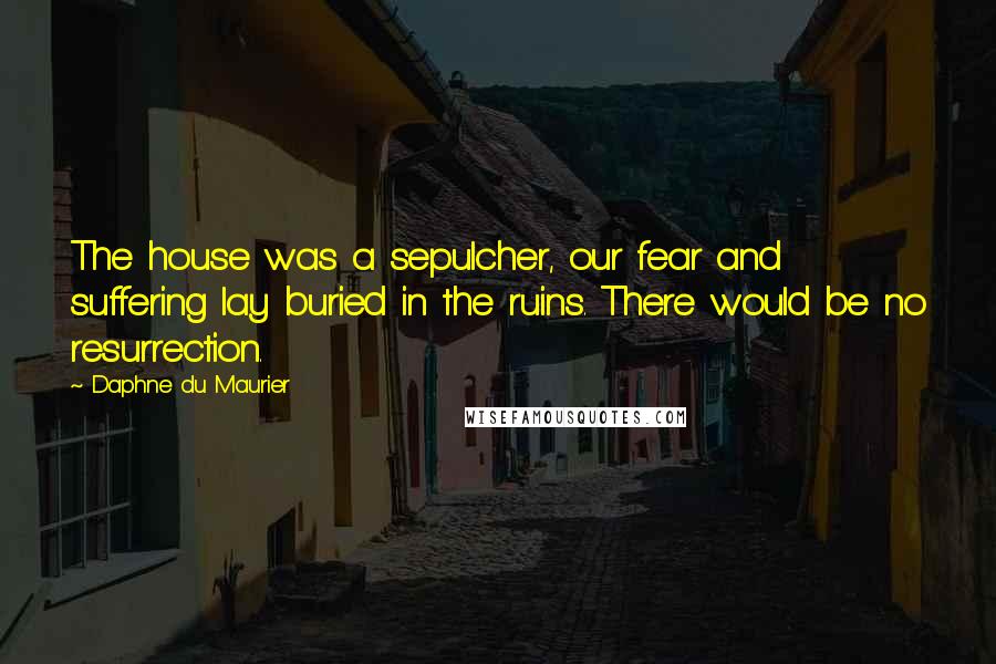 Daphne Du Maurier Quotes: The house was a sepulcher, our fear and suffering lay buried in the ruins. There would be no resurrection.