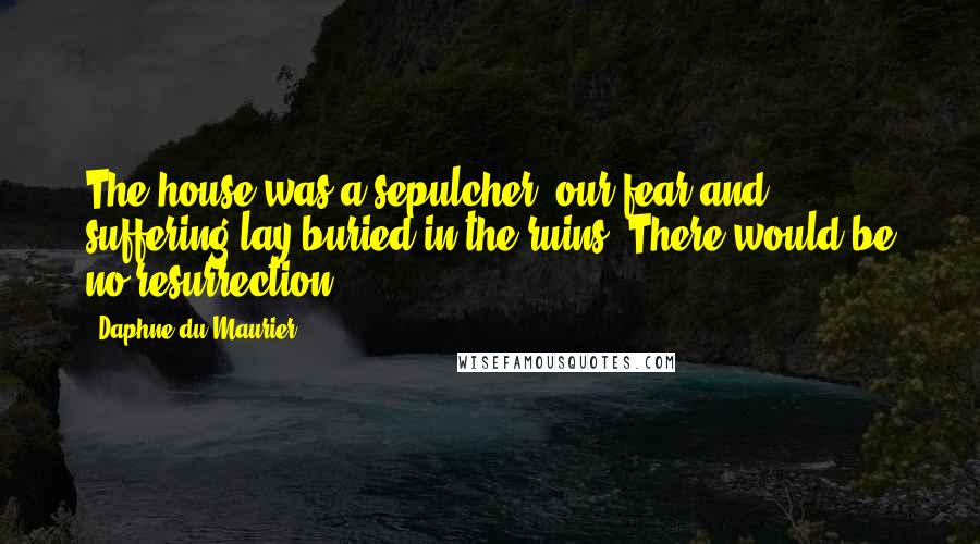 Daphne Du Maurier Quotes: The house was a sepulcher, our fear and suffering lay buried in the ruins. There would be no resurrection.