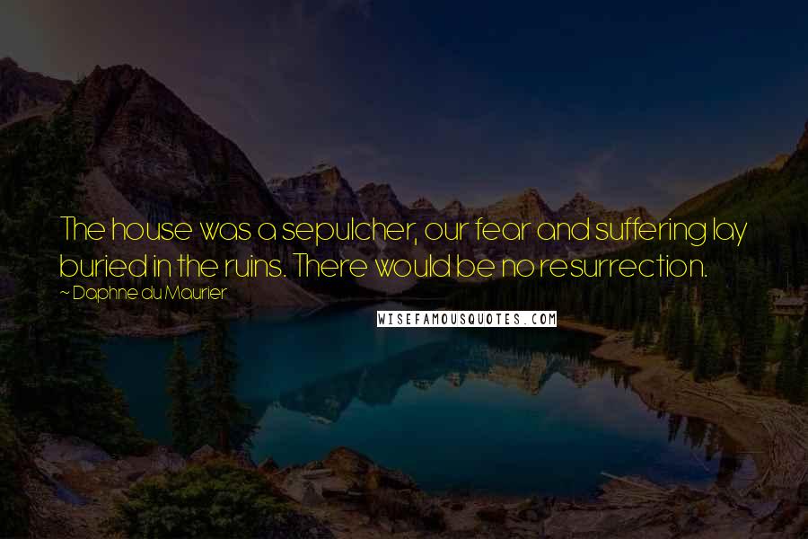 Daphne Du Maurier Quotes: The house was a sepulcher, our fear and suffering lay buried in the ruins. There would be no resurrection.