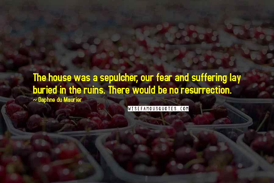 Daphne Du Maurier Quotes: The house was a sepulcher, our fear and suffering lay buried in the ruins. There would be no resurrection.