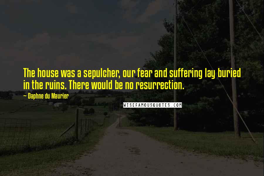 Daphne Du Maurier Quotes: The house was a sepulcher, our fear and suffering lay buried in the ruins. There would be no resurrection.