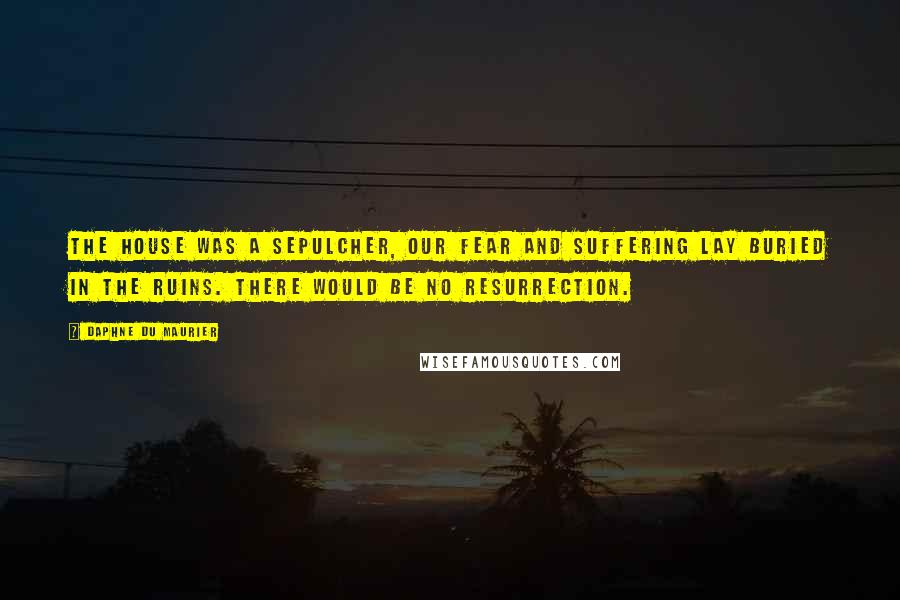 Daphne Du Maurier Quotes: The house was a sepulcher, our fear and suffering lay buried in the ruins. There would be no resurrection.