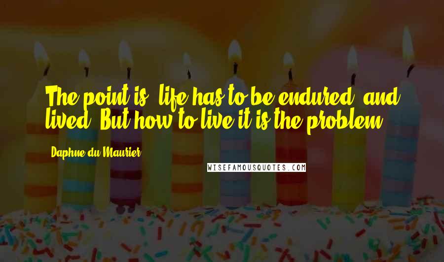 Daphne Du Maurier Quotes: The point is, life has to be endured, and lived. But how to live it is the problem.