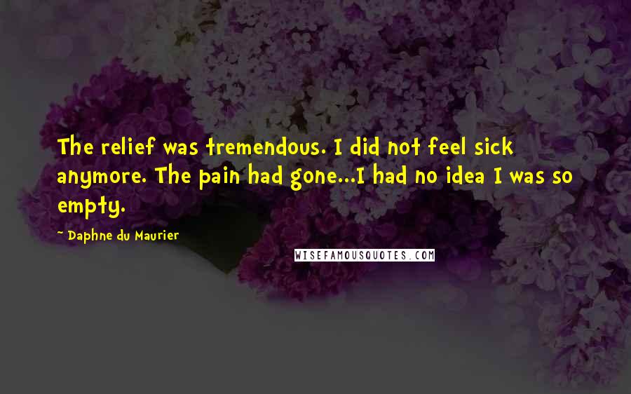 Daphne Du Maurier Quotes: The relief was tremendous. I did not feel sick anymore. The pain had gone...I had no idea I was so empty.