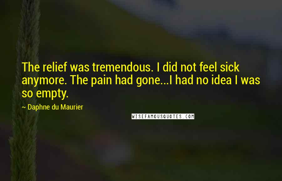 Daphne Du Maurier Quotes: The relief was tremendous. I did not feel sick anymore. The pain had gone...I had no idea I was so empty.