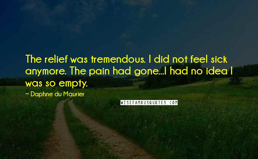 Daphne Du Maurier Quotes: The relief was tremendous. I did not feel sick anymore. The pain had gone...I had no idea I was so empty.