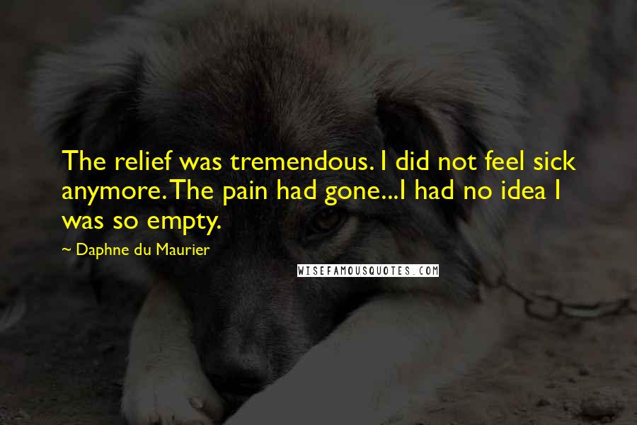 Daphne Du Maurier Quotes: The relief was tremendous. I did not feel sick anymore. The pain had gone...I had no idea I was so empty.