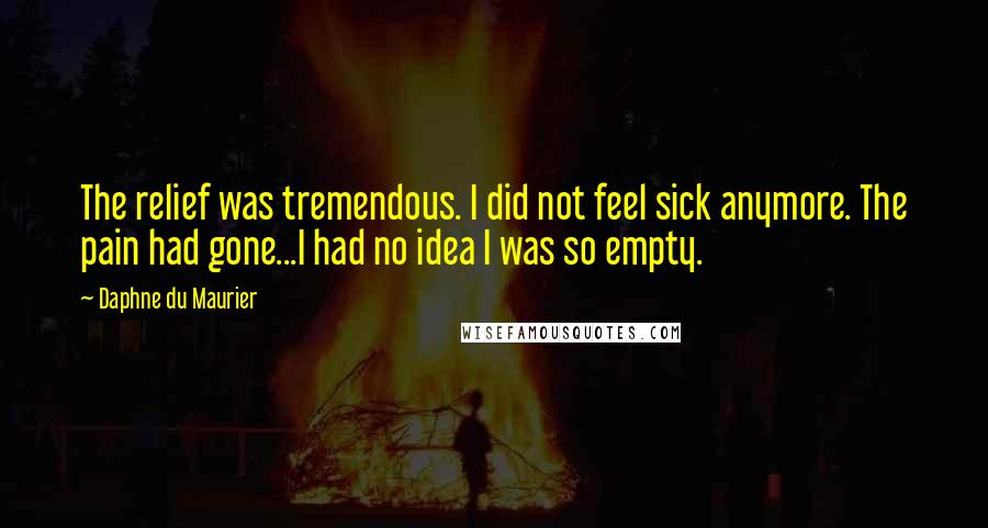 Daphne Du Maurier Quotes: The relief was tremendous. I did not feel sick anymore. The pain had gone...I had no idea I was so empty.