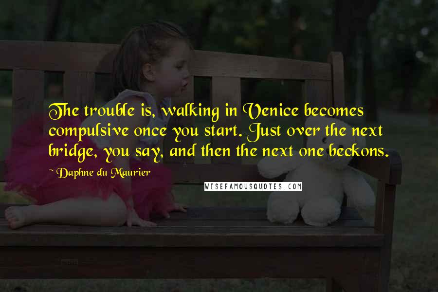 Daphne Du Maurier Quotes: The trouble is, walking in Venice becomes compulsive once you start. Just over the next bridge, you say, and then the next one beckons.