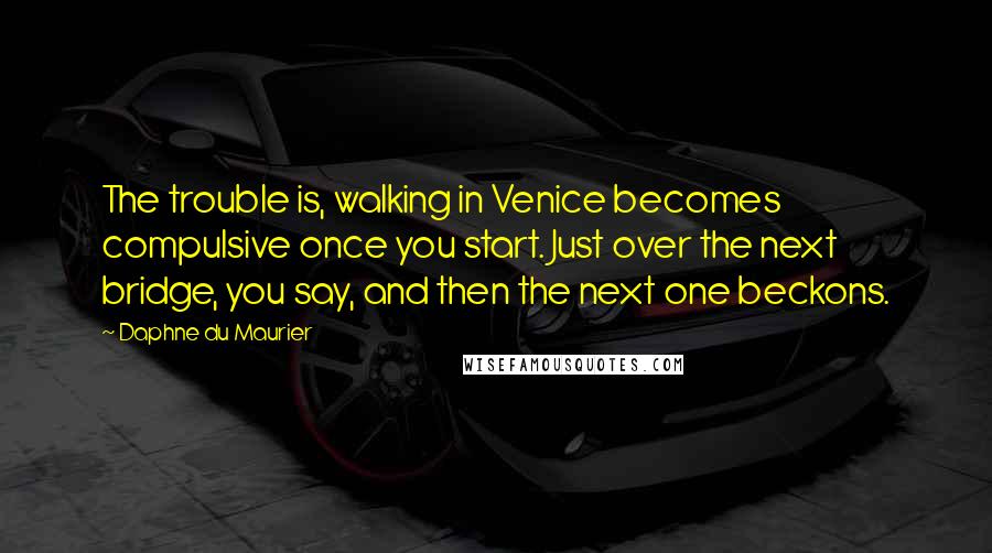 Daphne Du Maurier Quotes: The trouble is, walking in Venice becomes compulsive once you start. Just over the next bridge, you say, and then the next one beckons.