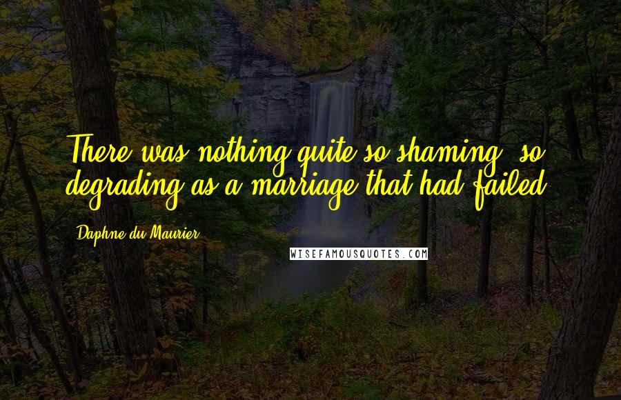 Daphne Du Maurier Quotes: There was nothing quite so shaming, so degrading as a marriage that had failed.