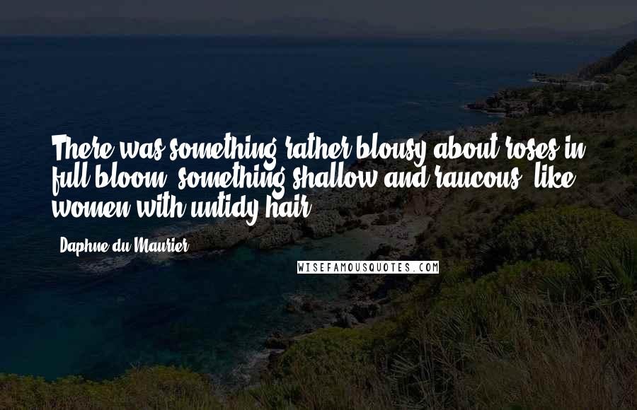 Daphne Du Maurier Quotes: There was something rather blousy about roses in full bloom, something shallow and raucous, like women with untidy hair