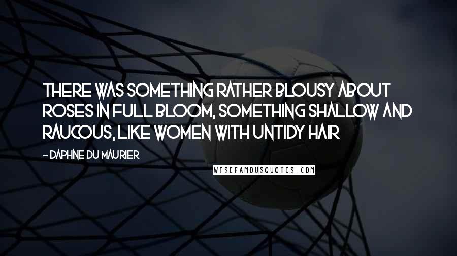 Daphne Du Maurier Quotes: There was something rather blousy about roses in full bloom, something shallow and raucous, like women with untidy hair