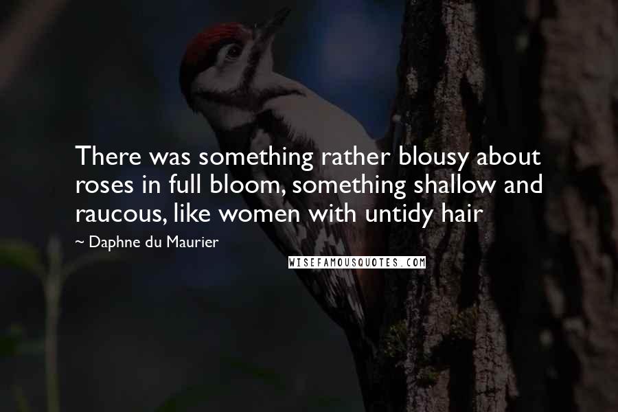 Daphne Du Maurier Quotes: There was something rather blousy about roses in full bloom, something shallow and raucous, like women with untidy hair