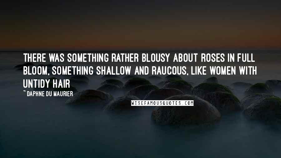 Daphne Du Maurier Quotes: There was something rather blousy about roses in full bloom, something shallow and raucous, like women with untidy hair