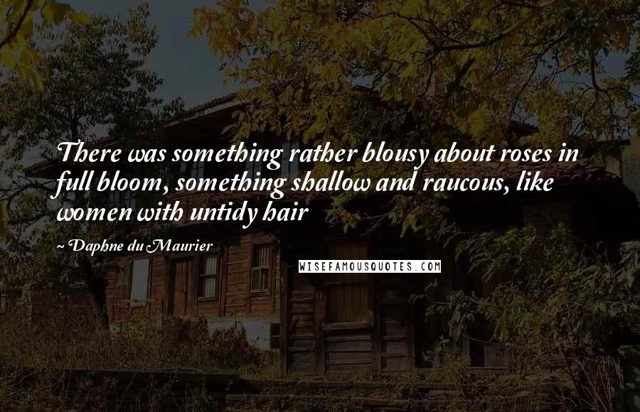 Daphne Du Maurier Quotes: There was something rather blousy about roses in full bloom, something shallow and raucous, like women with untidy hair