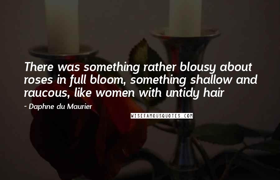 Daphne Du Maurier Quotes: There was something rather blousy about roses in full bloom, something shallow and raucous, like women with untidy hair