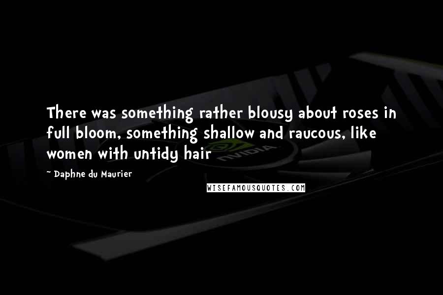 Daphne Du Maurier Quotes: There was something rather blousy about roses in full bloom, something shallow and raucous, like women with untidy hair