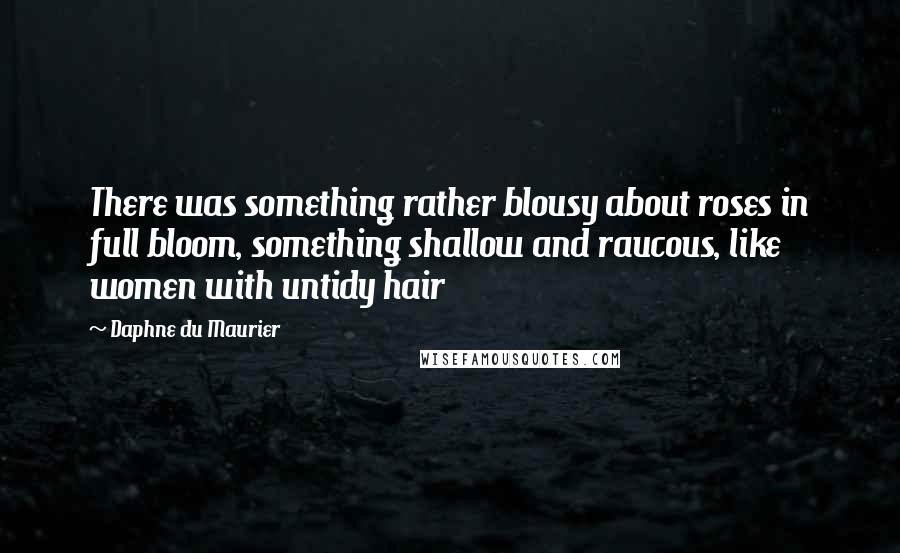 Daphne Du Maurier Quotes: There was something rather blousy about roses in full bloom, something shallow and raucous, like women with untidy hair