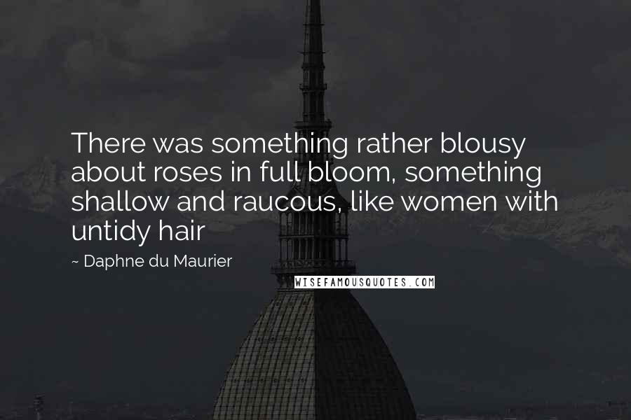 Daphne Du Maurier Quotes: There was something rather blousy about roses in full bloom, something shallow and raucous, like women with untidy hair