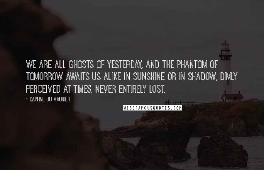 Daphne Du Maurier Quotes: We are all ghosts of yesterday, and the phantom of tomorrow awaits us alike in sunshine or in shadow, dimly perceived at times, never entirely lost.