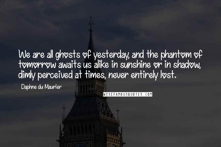 Daphne Du Maurier Quotes: We are all ghosts of yesterday, and the phantom of tomorrow awaits us alike in sunshine or in shadow, dimly perceived at times, never entirely lost.