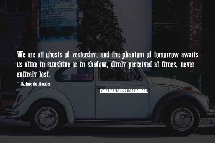 Daphne Du Maurier Quotes: We are all ghosts of yesterday, and the phantom of tomorrow awaits us alike in sunshine or in shadow, dimly perceived at times, never entirely lost.