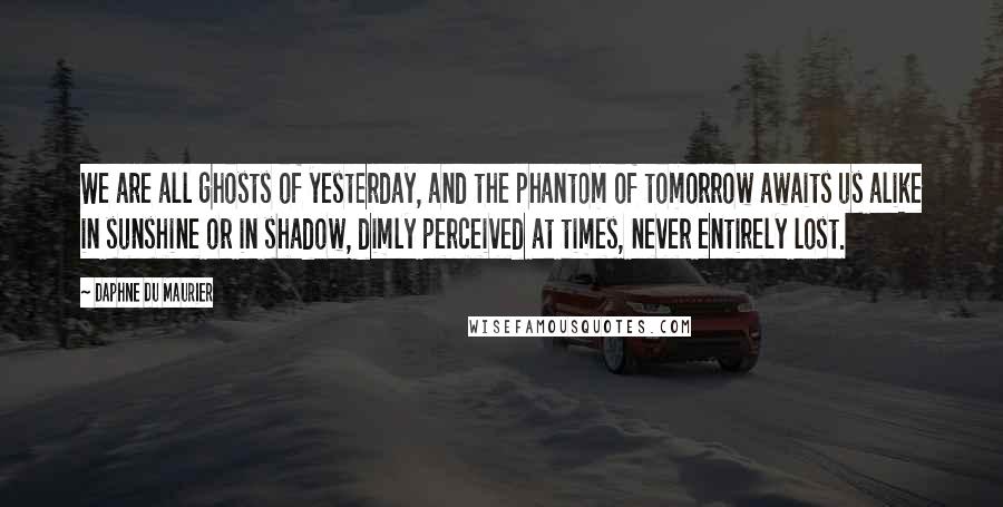 Daphne Du Maurier Quotes: We are all ghosts of yesterday, and the phantom of tomorrow awaits us alike in sunshine or in shadow, dimly perceived at times, never entirely lost.